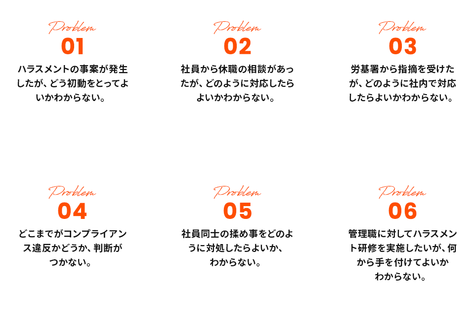 01ハラスメントの事案が発生したが、どう初動をとってよいかわからない。02社員から休職の相談があったが、どのように対応したらよいかわからない。03労基署から指摘を受けたが、どのように社内で対応したらよいかわからない。04どこまでがコンプライアンス違反かどうか、判断がつかない。05社員同士の揉め事をどのように対処したらよいか、
				わからない。06管理職に対してハラスメント研修を実施したいが、何から手を付けてよいかわからない。