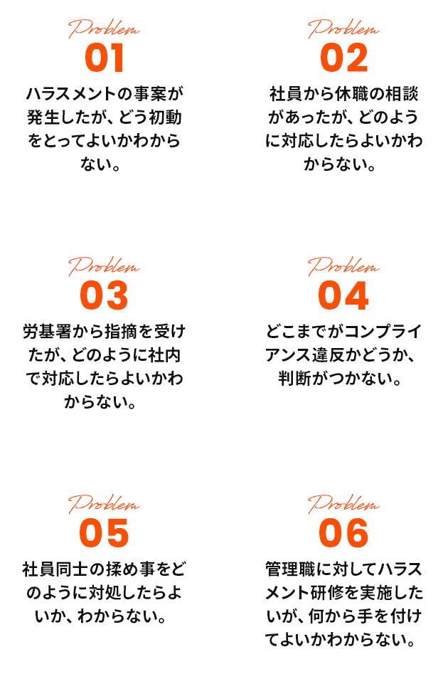 01ハラスメントの事案が発生したが、どう初動をとってよいかわからない。02社員から休職の相談があったが、どのように対応したらよいかわからない。03労基署から指摘を受けたが、どのように社内で対応したらよいかわからない。04どこまでがコンプライアンス違反かどうか、判断がつかない。05社員同士の揉め事をどのように対処したらよいか、
				わからない。06管理職に対してハラスメント研修を実施したいが、何から手を付けてよいかわからない。