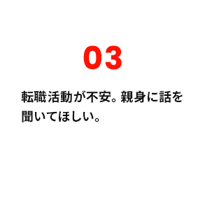 03 転職活動が不安。親身に話を聞いてほしい。