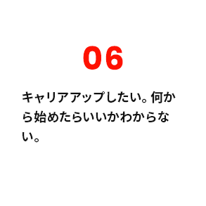 06 キャリアアップしたい。何から始めたらいいかわからない。