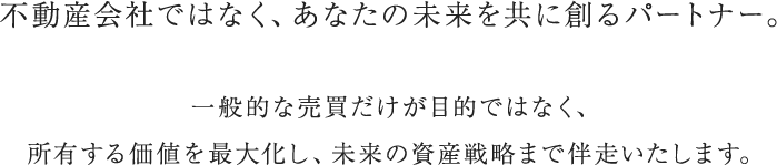 不動産会社ではなく、あなたの未来を共に創るパートナー。一般的な売買だけが目的ではなく、所有する価値を最大化し、未来の資産戦略まで伴走いたします。