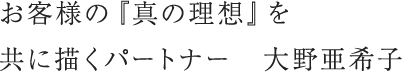 お客様の『真の理想』を共に描くパートナー　大野亜希子