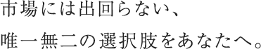 市場には出回らない、唯一無二の選択肢をあなたへ。