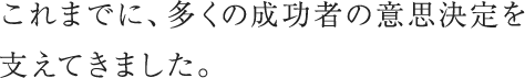 これまでに、多くの成功者の意思決定を支えてきました。