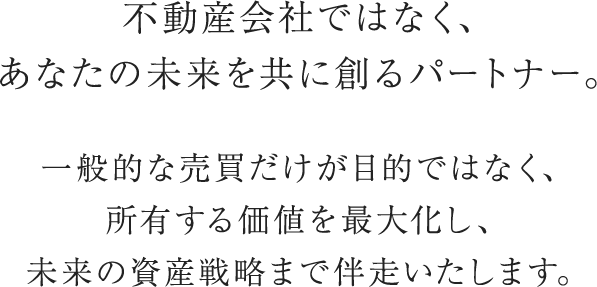 不動産会社ではなく、あなたの未来を共に創るパートナー。一般的な売買だけが目的ではなく、所有する価値を最大化し、未来の資産戦略まで伴走いたします。