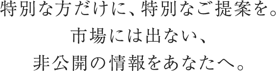 特別な方だけに、特別なご提案を。市場には出ない、非公開の情報をあなたへ。