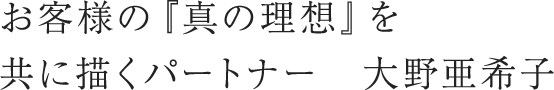 お客様の『真の理想』を共に描くパートナー　大野亜希子