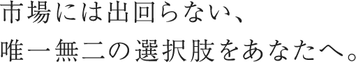 市場には出回らない、唯一無二の選択肢をあなたへ。