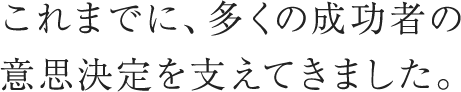 これまでに、多くの成功者の意思決定を支えてきました。